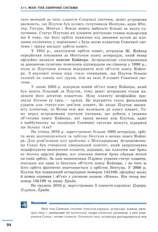 §11. МАЛІ ТІЛА СОНЯЧНОЇ СИСТЕМИ
гато менший за інші планети Сонячної системи, деякі астрономи
вважають, що Плутон був колись супутником Нептуна, адже Юпі­
тер, Сатурн, Нептун і Земля мають набагато більші за нього су­
путники. Статус Плутона як планети поступово ставав підозрілим
ще й тому, що його орбіта нахилена під значним кутом до пло­
щини екліптики у порівнянні з будь-якою планетою Сонячної сис­
теми і трохи нагадує орбіти комет.
У 1951 р., аналізуючи орбіти комет, астроном Ж . Койпер
передбачив існування за Нептуном поясу астероїдів, який тепер
офіційно назвали поясом Койпера. Астрономічні спостереження
за допомогою сучасних телескопів підтвердили цю гіпотезу у 1990 р.,
коли за Плутоном почали відкривати нові об’єкти поясу Койпе­
ра. З наукової точки зору стало очевидним, що Плутон більше
схожий на членів цієї групи, ніж на інші 8 планет Сонячної сис­
теми.
У липні 2005 р. відкрили новий об’єкт поясу Койпера, який
був навіть більший за Плутон, тому деякі астрономи стали на­
зивати його десятою планетою. Нову планету неофіційно про­
звали Ксеною (з грец.— чужа). Це відкриття стало фатальним
ударом для статус-кво дев’яти планет, бо якщо Плутон вваж а­
ють планетою, то Ксена теж має належати до класу планет. То­
му перед астрономами постали питання, що робити з іншими
об’єктами поясу Койпера, які трохи менше ніж Плутон, адже
в майбутньому на околицях Сонячної системи можуть відкрити
ще більші тіла?
На кінець 2010 р. зареєстровано більше 1000 астероїдів, орбі­
ти яких розташовуються за орбітою Нептуна в межах поясу Койпе­
ра. Для розв’язання цієї проблеми в Міжнародному Астрономічно­
му Союзі був створений спеціальний комітет, який запропонував
модифікувати визначення планети, додавши, що планета має бути
не тільки круглої форми, але повинна також бути єдиним тілом
на своїй орбіті. За цим визначенням Плутон утратив статус планети,
оскільки він один із багатьох об’єктів поясу Койпера, і до того ж
його орбіта фактично перетинається з орбітою Нептуна. У 2006 р.
Плутон був позначений астероїдним номером 134 340; офіційну назву
й номер отримав і об’єкт з умовною назвою «Ксена». Він тепер має
номер 136 199 та назву Ерида.
На грудень 2010 р. зареєстровано 3 планети-карлики: Церера,
Плутон, Ерида.
Висновки
94
М а л і тіл а С о н я ч н о ї с и с т е м и ( п л а н е т и - к а р л и к и , а с т е р о ї д и , к о м е т и , м е т е ­
о р н і тіла) є з а л и ш к а м и т о ї в е л и ч е з н о ї х м а р и к о с м і ч н о ї р е ч о в и н и , з я к о ї у т в о ­
р и л и с я С о н ц е і в е л и к і п л а н е т и . О с н о в н и й п о я с а с т е р о ї д і в р о з т а ш о в у є т ь с я м іж
 