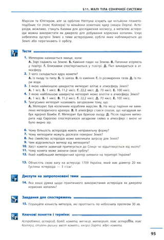 §11. МАЛІ ТІЛА СОНЯЧНОЇ СИСТЕМИ
Марсом та Юпітером, але за орбітою Нептуна існують ще мільйони плането-
подібних тіл (пояс Койпера) та мільйони кометних ядер (хмара Оорта). Асте­
роїди, можливо, стануть базами для дослідження космосу, а металеві астеро­
їди можна використати як джерело для добування корисних копалин. Існує
небезпека зустрічі Землі з тими астероїдами, орбіти яких наближуються до
Землі або перетинають її орбіту.
Ш Тес™ ~
1. М е т е о р о м н а з и в а є т ь с я я в и щ е , коли:
А. З о р і п а д а ю т ь на З е м л ю . Б. К а м ін н я п а д а є на З е м л ю . В. П и л и н к и з г о р я ю т ь
у по вітр і. Г. Б л и с к а в к и с п о с т е р іг а ю т ь с я у п овітрі. Д. П ил в и к и д а є т ь с я в ат­
м о с ф е р у .
2. З ч о г о с к л а д а є т ь с я я д р о к о м е т и ?
А. із л ь о д у та пилу. Б. Із за л із а . В. Із к а м ін н я . Г. Із р о з ж а р е н и х газів. Д. із п а ­
р и в о д и .
3 . З я к о ю н а й м е н ш о ю ш в и д к іс т ю м е т е о р и т в л ітає в а т м о с ф е р у З ем л і?
А. 1 м /с . Б. 1 к м /с. В. 11,2 км /с. Г. 22 ,2 км /с. Д. 70 к м /с. Е. 10 0 км /с.
4 . З я к о ю н а й б іл ь ш о ю ш в и д к іс т ю м е т е о р и т м о ж е в л етіти в а т м о с ф е р у З ем л і?
А. 1 м /с . Б. 1 км /с. В. 11,2 км /с. Г. 22 ,2 к м /с. Д. 70 к м /с. Е. 100 км /с.
5. Т у н г у с ь к и й м е т е о р и т н а з и в а ю т ь з а г а д к о в и м том у, що:
А. М е т е о р и т б у в к о с м іч н и м к о р а б л е м м а р с ія н . Б. На м ісці п а д ін н я н е в и я в ­
л е н о м е т е о р и т н о г о к р а т е р а . В. В а т м о с ф е р і с т а в с я с п а л а х , щ о н а г а д у в а в в и ­
б ух я д е р н о ї б о м б и . Г. М е т е о р и т б у в б р и л о ю л ь о д у . Д. П ісля п а д ін н я м е т е о ­
р и т а н а д Є в р о п о ю с п о с т е р іг а л о с я з а г а д к о в е с я й в о в а т м о с ф е р і і в н о ч і н е
б у л о в и д н о зір.
6 . Ч о м у б іл ь ш іс т ь а с т е р о їд ів м а ю т ь н е п р а в и л ь н у ф о р м у ?
7. Ч о м у м е т е о р и т и м о ж у т ь д о с я г а т и п о в е р х н і З ем л і?
8. Я ке с ім е й с т в о а с т е р о їд ів м о ж е в и к л и к а т и з а г р о з у д л я З ем л і?
9. Ч и м в ід р із н я є т ь с я м е т е о р від м е т е о р и т а ?
Ю . Хвіст к о м е т и з а з в и ч а й п р и т я г у є т ь с я д о С о н ц я чи в ід ш т о в х у є т ь с я від н ь о го ?
11. Ч о м у к о м е т а м о ж е з м ін и т и с в о ю о р б іту ?
12. Я кий н а й б іл ь ш и й м е т е о р и т н и й к р а т е р в и я в и л и на т е р и т о р ії У країни?
13. О б ч и с л і т ь с в о ю в а г у н а а с т е р о їд і 1 7 0 9 У к р аїн а, я к и й м а є д і а м е т р 2 0 км.
Г у сти н а а с т е р о ї д а — 3 г / с м 3.
Диспути на запропоновані теми ---------
14. Яка ваша думка щодо практичного використання астероїдів як джерела
корисних копалин?
Завдання для спостережень ----- =
15. Порахуйте кількість метеорів, які пролітають по небосхилу протягом ЗО хв.
Ключові поняття і терміни: ___ - ■ ■—
Астроблема, астероїд, болід, комета, метеор, метеорит, пояс астероїдів, пояс
Койпера, ступінь ризику, хвіст комети, хмара Оорта, ядро комети.
 