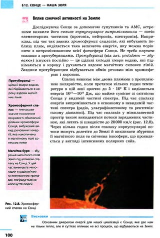 §12. СОНЦЕ — НАША ЗОРЯ
Вплив сонячної активності на Землю
U
Досліджуючи Сонце за допомогою супутників та АМС, астро-
номи виявили його сильне корпускулярне випромінювання — потік
елементарних частинок (протонів, нейтронів, електронів). Напри-
клад, під час так званих хромосферних спалахів, які вибухають по-
близу плям, виділяється така величезна енергія, яку можна порів-
няти з випромінюванням всієї фотосфери Сонця. Не треба плутати
спалахи з протуберанцями. Протуберанці (від лат. protubero — зду-
ваюсь) існують постійно — це щільні холодні хмари водню, які під-
німаються в корону і рухаються вздовж магнітних силових ліній.
Завдяки протуберанцям відбувається обмін речовин між хромосфе-
Протуберанці —
щільні хмари водню,
які підіймаються в ко-
рону вздовж магніт-
них ліній
Хромосферний спа-
лах — тимчасове
значне посилення
яскравості обмеженої
ділянки хромосфери
Сонця, вибуховий ви-
кид речовини і енер-
гії, яка накопичена
в магнітному полі со-
нячних плям
Магнітна буря — збу-
рення магнітного поля
Землі під впливом спа-
лаху на Сонці. У цей
час виникають непо-
ладки в радіозв'язку
та електронних прила-
дах, погіршується са-
мопочуття людей
Рис. 12.8. Хромосфер-
ний спалах на Сонці
і Висновки = = = = = = = = = = = = = = = = = = = = = = = = = = = = = =]
Основним джерелом енергії для нашої цивілізації є Сонце, яке дає нам
не тільки тепло, але й суттєво впливає на всі процеси, що відбуваються на Землі.
рою і короною.
Спалах виникає між двома плямами з протилеж-
ною полярністю, коли протягом кількох годин темпе-
ратура в цій зоні зростає до 5 • 106 К і виділяється
енергія 1021—1025 Дж, що майже сумісне зі світністю
Сонця у видимій частині спектра. Під час спалаху
енергія випромінюється в основному в невидимій час-
тині спектра (радіо, ультрафіолетовому та рентгенів-
ському діапазоні). Під час спалахів у міжпланетний
простір також викидаються потоки заряджених части-
нок, які летять зі швидкістю до 20000 км/с (рис. 12.8).
Через кілька годин після спалаху корпускулярні по-
токи можуть долетіти до Землі й викликати збурення
її магнітного поля та свічення іоносфери, що проявля-
ється у вигляді інтенсивних полярних сяйв.
100
 