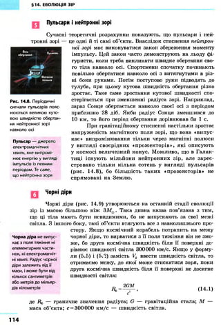 §14. ЕВОЛЮЦІЯ ЗІР
Пульсари і нейтронні зорі
Сучасні
тронні зорі —
Вкь
обертання ІЦюмінь
ІШИЇТООН
J w fМДГНІІНІ
попи и
Рис. 14.8. Періодичні
сигнали пульсарів пояс-
нюються великою куто-
вою швидкістю обертан-
ня нейтронної зорі
навколо осі
Пульсар — джерело
електромагнітних
хвиль, яке випромі-
нює енергію у вигляді
імпульсів із певним
періодом. Те саме,
що нейтронна зоря
теоретичні розрахунки показують, що пульсари і неи-
це одні й ті самі об'єкти. Внаслідок стиснення нейтрон-
ної зорі має виконуватися закон збереження моменту
імпульсу. Цей закон часто демонструють на льоду фі-
гуристи, коли треба викликати швидке обертання сво-
го тіла навколо осі. Спортсмени спочатку починають
повільно обертатися навколо осі з витягнутими в різ-
ні боки руками. Потім поступово руки підводять до
тулуба, при цьому кутова швидкість обертання різко
зростає. Таке саме зростання кутової швидкості спо-
стерігається при зменшенні радіуса зорі. Наприклад,
зараз Сонце обертається навколо своєї осі з періодом
приблизно 28 діб. Якби радіус Сонця зменшився до
10 км, то його період обертання дорівнював би 1 с.
При гравітаційному стисненні настільки зростає
напруженість магнітного поля зорі, що вона «випус-
кає» випромінювання тільки через магнітні полюси
у вигляді своєрідних «прожекторів», які описують
у космосі величезний конус. Можливо, що в Галак-
тиці існують мільйони нейтронних зір, але зареє-
стровано тільки кілька сотень у вигляді пульсарів
(рис. 14.8), бо більшість таких «прожекторів» не
спрямовані на Землю.
Чорні діри
Чорні діри (рис. 14.9) утворюються на останній стадії еволюції
зір із масою більшою ніж ЗMQ. Така дивна назва пов'язана з тим,
що ці тіла мають бути невидимими, бо не випускають за свої межі
світла. З іншого боку, такі об'єкти втягують все з навколишнього про-
стору. Якщо космічний корабель потрапить на межу
чорної діри, то вирватися з її поля тяжіння він не змо-
же, бо друга космічна швидкість біля її поверхні до-
рівнює швидкості світла 300000 км/с. Якщо у форму-
ли (5.5) і (5.2) замість V2 ввести швидкість світла, то
отримаємо межу, до якої може стискатися зоря, поки
друга космічна швидкість біля її поверхні не досягне
швидкості світла:
Чорна діра не випус-
кає з поля тяжіння ні
елементарних части-
нок, ні електромагніт-
ні хвилі. Радіус чорної
діри залежить від її
маси, і може бути від
кількох сантиметрів
або метрів до мільяр-
дів кілометрів
Ro
2GM
(14.1)
де R0 — граничне значення радіуса; G — гравітаційна стала; М —
маса об'єкта; с = 300 000 км/с — швидкість світла.
114
 