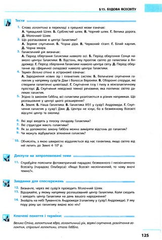 §15. БУДОВА ВСЕСВІТУ
Тести = = = = = = = = = = = = = = = = = = = = = ^ ^
Слово галактико в перекладі з грецької мови означає:
А. Чумацький Шлях. Б. Сріблястий шлях. В. Чорний шлях. Г. Велика дорога.
Д. Молочний Шлях.
Що розташоване в центрі Галактики?
А. Зоряне скупчення. Б. Чорна діра. В. Червоний гігант. Г. Білий карлик.
Д. Чорна хмара.
Галактичний рік визначає:
А. Період обертання Галактики навколо осі. Б. Період обертання Сонця на-
вколо центра Галактики. В. Відстань, яку пролітає світло до галактики в Ан-
дромеді. Г. Період обертання Галактики навколо центра світу. Д. Період обер-
тання зір сферичної складової навколо центра Галактики.
Термін Велика стіна в астрономії означає:
А. Зародження нових зір і планетних систем. Б. Величезне скупчення га-
лактик у напрямку сузір'їв Діви і Волосся Вероніки. В. Оборонні споруди, які
створили галактичні цивілізації. Г. Скупчення газу і пилу в міжгалактичному
просторі. Д. Скупчення невідомої темної речовини, яка поглинає світло да-
леких галактик.
Згідно із законом Габбла, всі галактики розлітаються в різних напрямках. Що
розташоване у центрі цього розширення?
А. Земля. Б. Наша Галактика. В. Галактика МЗ1 у сузір'ї Андромеди. Г. Скуп-
чення галактик у сузір'ї Діви. Д. Центра не існує, бо в безмежному Всесвіті
відсутні центр та околиці.
Які зорі входять у плоску складову Галактики?
Які структури мають галактики?
Як за допомогою закону Габбла можна виміряти відстань до галактик?
Чи можуть відбуватися зіткнення галактик?
10. Обчисліть, з якою швидкістю віддаляється від нас галактика, якщо світло від
неї летить до Землі 4-Ю8
р.
Диспути на запропоновані теми —
Спробуйте пояснити фотометричний парадокс безмежного і нескінченного
Всесвіту (парадокс Ольберса): «Якщо Всесвіт нескінченний, то чому вночі
темно?».
Завдання для спостережень = = = = = = = = = = = = = = = = = = = = = = = ^ ^
Визначте, через які сузір'я проходить Молочний Шлях.
Відшукайте, у якому напрямку розташований центр Галактики. Коли сходить
і заходить центр Галактики на день вашого народження?
Знайдіть на небі Туманність Андромеди (галактику у сузір'ї Андромеди). У яку
пору року цю галактику видно всю ніч?
Ключові поняття і терміни: = = = = = = = = = = = = = = = = = = = = = = = = = = ^
Велика Стіно, галактичне ядро, галактичний рік, зоряні скупчення, розлітання га-
лактик, спіральні галактики, стало Гоббла.
 