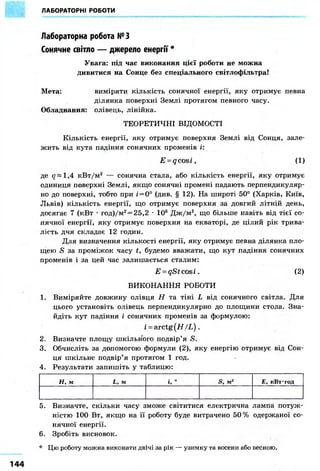 ЛАБОРАТОРНІ РОБОТИ
Лабораторна робота №3
Сонячне світло — джерело енергії *
Увага: під час виконання цієї роботи не можна
дивитися на Сонце без спеціального світлофільтра!
Мета: виміряти кількість сонячної енергії, яку отримує певна
ділянка поверхні Землі протягом певного часу.
Обладнання: олівець, лінійка.
ТЕОРЕТИЧНІ ВІДОМОСТІ
Кількість енергії, яку отримує поверхня Землі від Сонця, зале-
жить від кута падіння сонячних променів і:
E = qcosi, (1)
де 1,4 кВт/м2 — сонячна стала, або кількість енергії, яку отримує
одиниця поверхні Землі, якщо сонячні промені падають перпендикуляр-
но до поверхні, тобто при і = 0° (див. § 12). На широті 50° (Харків, Київ,
Львів) кількість енергії, що отримує поверхня за довгий літній день,
досягає 7 (кВт • год)/м2 = 25,2 • 106 Дж/м2, що більше навіть від тієї со-
нячної енергії, яку отримує поверхня на екваторі, де цілий рік трива-
лість дня складає 12 годин.
Для визначення кількості енергії, яку отримує певна ділянка пло-
щею S за проміжок часу t, будемо вважати, що кут падіння сонячних
променів і за цей час залишається сталим:
E = qStcosi. (2)
ВИКОНАННЯ РОБОТИ
1. Виміряйте довжину олівця Н та тіні L від сонячного світла. Для
цього установіть олівець перпендикулярно до площини стола. Зна-
йдіть кут падіння і сонячних променів за формулою:
i = arctg(H/L) .
2. Визначте площу шкільного подвір'я S.
3. Обчисліть за допомогою формули (2), яку енергію отримує від Сон-
ця шкільне подвір'я протягом 1 год.
4. Результати запишіть у таблицю:
Н, м L, м і, ° S, м2 Е, кВттод
5. Визначте, скільки часу зможе світитися електрична лампа потуж-
ністю 100 Вт, якщо на її роботу буде витрачено 50% одержаної со-
нячної енергії.
6. Зробіть висновок.
* Цю роботу можна виконати двічі за рік — узимку та восени або весною.
 