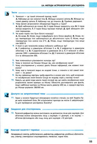 §6. МЕТОДИ АСТРОФІЗИЧНИХ ДОСЛІДЖЕНЬ
h Тести
1. Телескоп — це такий оптичний прилад, який:
А. Наближує до нас космічні тіла. Б. Збільшує космічні світила. В. Збільшує ку-
товий діаметр світила. Г. Наближує нас до планети. Д. Приймає радіохвилі.
2. Чому великі астрономічні обсерваторії будують у горах?
А. Щоб наблизитися до планет. Б. У горах більша тривалість ночі. В. У горах
менша хмарність. Г. У горах більш прозоре повітря. Д. Щоб збільшити світ-
лові перешкоди.
3. Чи може чорне тіло бути білого кольору?
А. Не може. Б. Може, якщо пофарбувати його білою фарбою. В. Може, як-
що температура тіла наближується до абсолютного нуля. Г. Може, якщо
температура тіла нижча ніж 0°С. Д. Може, якщо температура тіла вища
ніж 6000 К.
4. У який із цих телескопів можна побачити найбільше зір?
А. У рефлектор із діаметром об'єктива 5 м. Б. У рефрактор із діаметром
об'єктива 1 м. В. У радіотелескоп із діаметром 20 м. Г. У телескоп зі збіль-
шенням 1000 і з діаметром об'єктива 3 м. Д. У телескоп із діаметром об'єктива
З м та збільшенням 500.
5. Чим пояснюються різноманітні кольори зір?
6. Чому в телескоп ми бачимо більше зір, ніж неозброєним оком?
7. Чому спостереження у космосі дають більше інформації, ніж наземні теле-
скопи?
8. Чому зорі в телескоп видно як яскраві точки, а планети в той самий теле-
скоп — як диски?
9. На яку найменшу відстань треба відлетіти в космос для того, щоб космонав-
ти неозброєним оком бачили Сонце як яскраву зорю у вигляді точки?
Ю. Кажуть, що деякі люди мають такий гострий зір, що навіть неозброєним оком
розрізняють великі кратери на Місяці. Обчисліть достовірність цих фактів,
якщо найбільші кратери на Місяці мають діаметр 200 км, а середня відстань
до Місяця дорівнює 380000 км.
Ч І
Диспути на запропоновані теми .
Зараз у космосі будується міжнародна космічна станція, на якій Україна бу-
де мати космічний блок. Які астрономічні прилади ви могли б запропонува-
ти для проведення досліджень Всесвіту?
Завдання для спостережень •
Телескоп-рефрактор можна виготовити за допомогою лінзи для окулярів. Для
об'єктива можна використати лінзу з окулярів +1 діоптрія, а як окуляр —
об'єктив фотоапарата або іншу лінзу для окулярів +10 діоптрій.
Ключові поняття і терміни: •
Неперервний спектр, радіотелескоп, рефлектор, рефрактор, роздільна здатність
ока, спектр, спектральні спостереження, телескоп, чорне тіло.
 