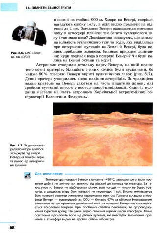 §8. ПЛАНЕТИ ЗЕМНОЇ ГРУПИ
в океані на глибині 900 м. Хмари на Венері, скоріше,
нагадують слабку імлу, в якій видно предмети на від-
стані до 1 км. Загадкою Венери залишається питання:
чому в атмосфері планети так багато вуглекислого га-
зу і так мало води? Дослідження показують, що загаль-
на кількість вуглекислого газу та води, яка виділялась
при виверженні вулканів на Землі й Венері, була ко-
лись приблизно однакова. Виникає природне запитан-
ня: куди поділася вода з поверхні Венери? Чи були ко-
лись на Венері океани та моря?
Астрономи створили детальну карту Венери, на якій позна-
чено сотні кратерів, більшість з яких колись були вулканами, бо
майже 80% поверхні Венери вкриті вулканічною лавою (рис. 8.7).
Деякі кратери утворились після падіння астероїдів. За традицією
назви кратерів на Венері даються на честь видатних жінок, які
зробили суттєвий внесок у поступ нашої цивілізації. Один із вул-
канів назвали на честь астронома Харківської астрономічної об-
серваторії Валентини Федорець.
Рис. 8.6. АМС «Вене-
ра-14» (СРСР)
Рис. 8.7. За допомогою
радіолокатора вдалося
зазирнути під хмари.
Поверхня Венери вкри-
та лавою від вивержен-
ня вулканів
Для допитливих •
Температура поверхні Венери становить +480 °С, залишається сталою про-
тягом доби і не змінюється залежно від відстані до полюса чи екватора. За та-
ких умов на Венері не відбувається різких змін погоди — ніколи не буває ура-
ганів, а швидкість вітру біля поверхні не перевищує 1 м/с. Висока температура
біля поверхні планети зумовлена парниковим ефектом. Головна складова атмос-
фери Венери — вуглекислий газ (С02) — близько 97% за об'ємом. Несподіваним
виявилося те, що протягом двомісячної ночі на поверхні Венери не спостеріга-
ється абсолютної темряви. Крім постійних спалахів блискавок, які супроводжу-
ються гуркотом грому, там уночі видно свічення верхніх шарів атмосфери. Нічне
освітлення підсилюють вогні від діючих вулканів, які внаслідок заломлення про-
менів в атмосфері видно на відстані сотень кілометрів.
68
 