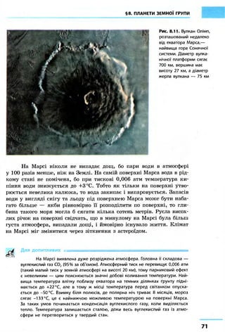 §8. ПЛАНЕТИ ЗЕМНОЇ ГРУПИ
Рис. 8.11. Вулкан Олімп,
розташований недалеко
від екватора Марса,—
найвища гора Сонячної
системи. Діаметр вулка-
нічної платформи сягає
700 км, вершина має
висоту 27 км, а діаметр
жерла вулкана — 75 км
На Марсі ніколи не випадає дощ, бо пари води в атмосфері
у 100 разів менше, ніж на Землі. На самій поверхні Марса вода в рід-
кому стані не помічена, бо при тискові 0,006 атм температура ки-
піння води знижується до +3°С. Тобто як тільки на поверхні утво-
рюється невелика калюжа, то вода закипає і випаровується. Запасів
води у вигляді снігу та льоду під поверхнею Марса може бути наба-
гато більше — якби рівномірно її розподілити по поверхні, то гли-
бина такого моря могла б сягати кілька сотень метрів. Русла висох-
лих річок на поверхні свідчать, що в минулому на Марсі була більш
густа атмосфера, випадали дощі, і ймовірно існувало життя. Клімат
на Марсі міг змінитися через зіткнення з астероїдом.
^-^f Для допитливих ., -
На Марсі виявлена дуже розріджена атмосфера. Головна її складова —
вуглекислий газ С02 (95 % за об'ємом). Атмосферний тиск не перевищує 0,006 атм
(такий малий тиск у земній атмосфері на висоті 20 км), тому парниковий ефект
є невеликим — цим пояснюються значні добові коливання температури. Най-
вища температура влітку поблизу екватора на темних ділянках ґрунту підні-
мається до +22 °С, але в тому ж місці температура перед світанком опуска-
ється до -50 °С. Взимку біля полюсів, де полярна ніч триває 8 місяців, мороз
сягає -133 °С, це є найнижчою можливою температурою на поверхні Марса.
За таких умов починається конденсація вуглекислого газу, коли виділяється
тепло. Температура залишається сталою, доки весь вуглекислий газ із атмо-
сфери не перетвориться у твердий стан.
71
 