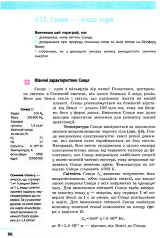 Вивчивши цей параграф, ми:
дізнаємося, чому світить Сонце;
довідаємося про природу сонячних плям та їхній вплив на біосферу
Землі;
побачимо, як у домашніх умовах можна використати сонячну
енергію.
Фізичні характеристики Сонця
Сонце — одна з мільярдів зір нашої Галактики, централь-
не світило в Сонячній системі, вік якого близько 5 млрд років.
Воно дає Землі тепло і світло, що підтримує життя на нашій
планеті. Сонце розташовується на близькій відста-
ні від Землі — усього 150 млн км, тому ми бачи-
мо його у формі диска. Вивчення Сонця має дуже
важливе практичне значення для розвитку земної
цивілізації.
Температура Сонця вимірюється за допомогою
законів випромінювання чорного тіла (див. §6). Сон-
це випромінює електромагнітні хвилі різної довжи-
ни, які нашим оком сприймаються як біле світло.
Насправді, біле світло складається з цілого спектра
електромагнітних хвиль від червоного кольору до фі-
олетового, але Сонце випромінює найбільше енергії
у жовто-зеленій частині спектра, тому астрономи на-
зивають Сонце жовтою зорею. Температура на по-
верхні Сонця становить 5780 К.
Світність Сонця L0 визначає потужність його
випромінювання, тобто кількість енергії, що випро-
мінює поверхня Сонця у всіх напрямках за одиницю
часу. Для визначення світності Сонця треба виміря-
ти сонячну сталу q — енергію, яку отримує 1 м2 по-
верхні Землі за 1 с за умови, що Сонце розташоване
в зеніті. Для визначення світності Сонця необхідно
величину сонячної сталої помножити на площу сфе-
ри з радіусом R:
Сонце О
Радіус 109/?ф
Маса 330000 Мф
Середня
густина 1,4 г/см3
Хімічний склад
за масою, %:
Н2 71
Не 27
Світність 4-Ю26
Вт
Температура, К:
фотосфери 5780
ядра 15000000
Сонячна стала q —
енергія, що отримує
1 м2
поверхні Землі
за 1 с, якщо сонячні
промені падають пер-
пендикулярно до по-
верхні. За сучасними
даними на межі верх-
ніх шарів атмосфери
Землі величина со-
нячної сталої дорів-
нює q=1,4 кВт/м2
де # = 1 , 5 - 1 0її
LG = 47LR2-g~4-1026 Вт,
м — відстань від Землі до Сонця.
96
 