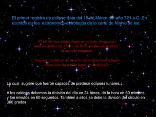 El 14 del mes tendrá lugar un eclipse; desgracias
para los países de Elam y de Siria, fortuna para el rey;
el rey esté tranquilo.
A mi rey y señor yo he escrito: un eclipse tendrá lugar.
Ahora este ha tenido lugar, no ha faltado.
Lo cual sugiere que fueron capaces de predecir eclipses lunares.
A los caldeos debemos la división del día en 24 horas, de la hora en 60 minutos,
y los minutos en 60 segundos. También a ellos se debe la división del círculo en
360 grados.
El primer registro de eclipse data del 19 de Marzo del año 721 a.C. En
escritos de los astrónomos-astrólogos de la corte de Ninive se lee:
 