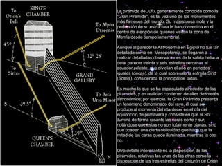 La pirámide de Jufu, generalmente conocida como la
"Gran Pirámide", es tal vez uno de los monumentos
más famosos del mundo. Su majestuosa mole y la
perfección de su estructura le han convertido en el
centro de atención de quienes visitan la zona de
Menfis desde tiempo inmemorial.
Aunque al parecer la Astronomía en Egipto no fue tan
detallada como en Mesopotamia, se llegaron a
realizar detalladas observaciones de la salida heliaca
de al parecer treinta y seis estrellas cercanas al
ecuador celeste, que dividían el año en períodos
iguales (decas), de la cual sobresale la estrella Sirio
(Sothis), considerada la principal de todas.
Es mucho lo que se ha especulado alrededor de las
pirámides, y en realidad contienen detalles de interés
astronómico; por ejemplo, la Gran Pirámide presenta
un fenómeno denominado del rayo, el cual se
produce al momento del atardecer en el día del
equinoccio de primavera y consiste en que el Sol
ilumina de forma rasante las caras norte y sur,
notándose que éstas no son totalmente planas, sino
que poseen una cierta oblicuidad que hace que la
mitad de las caras quede iluminada, mientras la otra
no.
Otro detalle interesante es la disposición de las
pirámides, relativas las unas de las otras como la
disposición de las tres estrellas del cinturón de Orión
 