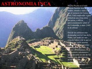 ASTRONOMIA INCA Machu Picchu es el más
famoso bastión inca en los
Andes, situado a unos 130
km al noroeste de Cuzco, en
Perú. Está emplazado a gran
altitud en una cima entre
dos picos, a 600 m
aproximadamente sobre el
río Urubamba, a unos 2.045
m de altitud.
Dos de los edificios más
destacados son la Casa de la
Ñusta, que pudo ser una
zona de baños y de la que se
conservan varias puertas
trapezoidales con enormes
dinteles; por otro lado, es
famoso el Intihuatana, u
observatorio astronómico
que se levantó en uno de los
lugares más estratégicos,
desde donde los incas
pudieron estudiar los
movimientos del Sol
 