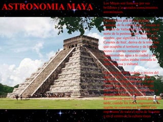 ASTRONOMIA MAYA
Los Mayas son famosos por sus
brillantes y avanzados conocimientos
astronómicos
Chichén Itzá una de las grandes
ciudades de la cultura maya, situada al
suroeste de Valladolid (México), en el
norte de la península del Yucatán. El
nombre, que significa 'La boca de los
Cenotes de Itzá', deriva de la tribu itzá
que ocupaba el territorio y de los dos
pozos o cenotes naturales que
suministraban agua a la ciudad y en
torno a los cuales estaba centrada la
vida religiosa y cultural.
Chichén Itzá fue fundada a inicios del
siglo VI d.C. por la presencia de
numerosas peregrinaciones al gran
Cenote Sagrado, donde se ofrecían
sacrificios al dios de la lluvia Chac, y
abandonada hacia el año 670.
Reconstruida unos trescientos años más
tarde, cuando los itzaes regresaron a la
región, se convirtió en la ciudad más
importante de todo el norte de Yucatán
y en el centro de la cultura maya
 