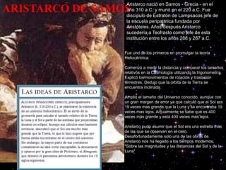ARISTARCO DE SAMOS
Aristarco nació en Samos - Grecia - en el
año 310 a.C. y murió en el 220 a.C. Fue
discípulo de Estratón de Lampsacos jefe de
la escuela peripatética fundada por
Aristóteles. Años después Aristarco
sucedería a Teofrasto como jefe de esta
institución entre los años 288 y 287 a.C.
Fue uno de los primeros en promulgar la teoría
Heliocéntrica.
Comenzó a medir la distancia y comparar los tamaños
relativos en la Cosmología utilizando la trigonometría.
Explicó los movimientos de rotación y traslación
terrestres. Dedujo que la orbita de la Tierra se
encuentra inclinada.
Amplió el tamaño del Universo conocido, aunque con
un gran margen de error ya que calculó que el Sol era
19 veces mas grande que la Luna y se encontraba 19
veces mas lejos. Actualmente se sabe que es 400
veces más grande y está 400 veces más lejos.
Aristarco pudo asumir que el Sol era una estrella más
de las que se observan en el cielo.
Desafortunadamente solo una de las obras de
Aristarco nos ha llegado a los tiempos modernos,
"Sobre las magnitudes y las distancias del Sol y de la
Luna"
 