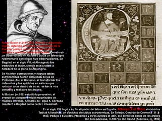 Roger Bacon (1214-1292), filósofo y alquimista
inglés, defendió el método experimental de la
Ciencia, poseyó una mentalidad científica
cercana a nuestros contemporáneos. Construyó
un Observatorio en Oxford y quizá un telescopio
rudimentario con el que hizo observaciones. En
Bagdad, en el siglo VIII, el Almagesto fue
traducido al árabe, siendo esta ciudad la
heredera de la gloria de Alejandría.
Se hicieron correcciones y nuevas tablas
astronómicas fueron derivadas de las de
Ptolomeo. Así, el Universo, al transformar los
deferentes y los epiciclos en esferas que
rodaban unas dentro de otras, se hacía más
concreto y real para los árabes.
Al Battani (m.928) estudió la precesión, el
avance del apogeo y midió magnitudes de
muchas estrellas. A finales del siglo X, Córdoba
desplazó a Bagdad como centro intelectual.
En el siglo XIII llegó a su fin el poder del Islam en España. Alfonso X el Sabio elaboró las
Tablas Alfonsinas, un conjunto de tablas astronómicas. En Toledo, Gerardo de Cremona (1114-
1187) tradujo a Euclides, Ptolomeo y otros autores al latín, así como las obras de los árabes
Ibn Sina (Avicena, m.1037) e Ibn Rashd (Averroes, m. 1199)
 