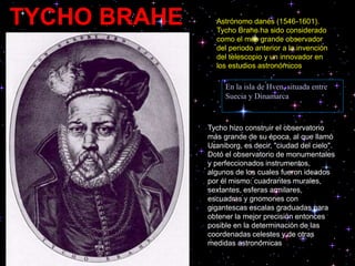 TYCHO BRAHE Astrónomo danés (1546-1601).
Tycho Brahe ha sido considerado
como el más grande observador
del periodo anterior a la invención
del telescopio y un innovador en
los estudios astronómicos
Tycho hizo construir el observatorio
más grande de su época, al que llamó
Uraniborg, es decir, "ciudad del cielo".
Dotó el observatorio de monumentales
y perfeccionados instrumentos,
algunos de los cuales fueron ideados
por él mismo: cuadrantes murales,
sextantes, esferas armilares,
escuadras y gnomones con
gigantescas escalas graduadas para
obtener la mejor precisión entonces
posible en la determinación de las
coordenadas celestes y de otras
medidas astronómicas
En la isla de Hven, situada entre
Suecia y Dinamarca
 