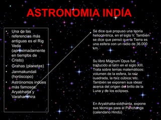 ASTRONOMIA INDIA
• Una de las
referencias más
antiguas es el Rig
Veda
(aproximadamente
en tiempos de
Cristo)
• Grahas (planetas)
• Janmakundali
(horóscopo)
• Astrónomos indúes
más famosos:
Aryabhatta y
Varahamihira
Se dice que propuso una teoría
heliocéntrica, en el siglo V. También
se dice que pensó que la Tierra es
una esfera con un radio de 36.000
km.
Su libro Magnum Opus fue
traducido al latín en el siglo XIII.
Trata sobre temas matemáticos:
volumen de la esfera, la raíz
cuadrada, la raíz cúbica, etc.
También se exponen sus ideas
acerca del origen del brillo de la
Luna y de los eclipses.
En Aryabhatta-siddhanta, expone
sus técnicas para el Panchanga
(calendario Hindú)
 