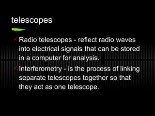 telescopes Radio telescopes - reflect radio waves into electrical signals that can be stored in a computer for analysis. Interferometry - is the process of linking separate telescopes together so that they act as one telescope. 