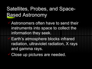 Satellites, Probes, and Space-Based Astronomy Astronomers often have to send their instruments into space to collect the information they seek. Earth’s atmosphere blocks infrared radiation, ultraviolet radiation, X rays and gamma rays. Close up pictures are needed. 