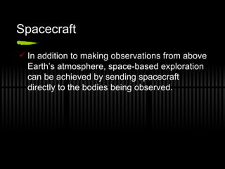 Spacecraft In addition to making observations from above Earth’s atmosphere, space-based exploration can be achieved by sending spacecraft directly to the bodies being observed. 