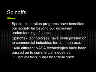 Spinoffs Space-exploration programs have benefited our society far beyond our increased understanding of space. Spinoffs - technologies have been passed on to commercial industries for common use. 1400 different NASA technologies have been passed on to commercial industries. Cordless tools, pumps for artificial hearts 