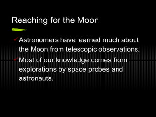 Reaching for the Moon Astronomers have learned much about the Moon from telescopic observations. Most of our knowledge comes from explorations by space probes and astronauts. 