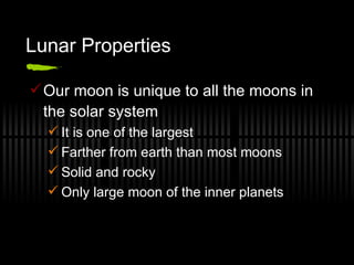 Lunar Properties Our moon is unique to all the moons in the solar system It is one of the largest Farther from earth than most moons Solid and rocky Only large moon of the inner planets 