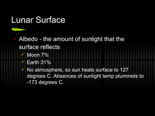 Lunar Surface Albedo - the amount of sunlight that the surface reflects Moon 7% Earth 31% No atmosphere, so sun heats surface to 127 degrees C. Absences of sunlight temp plummets to -173 degrees C. 