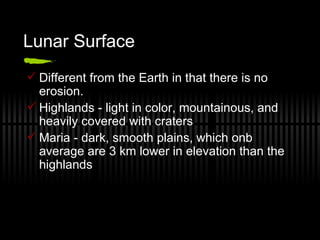 Lunar Surface Different from the Earth in that there is no erosion. Highlands - light in color, mountainous, and heavily covered with craters Maria - dark, smooth plains, which onb average are 3 km lower in elevation than the highlands 