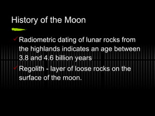 History of the Moon Radiometric dating of lunar rocks from the highlands indicates an age between 3.8 and 4.6 billion years Regolith - layer of loose rocks on the surface of the moon. 