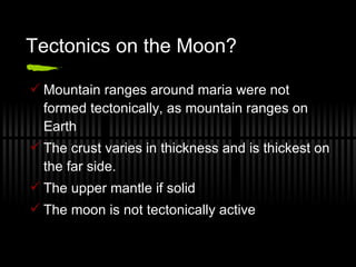 Tectonics on the Moon? Mountain ranges around maria were not formed tectonically, as mountain ranges on Earth The crust varies in thickness and is thickest on the far side. The upper mantle if solid The moon is not tectonically active 