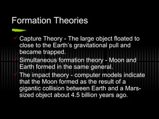 Formation Theories Capture Theory - The large object floated to close to the Earth’s gravitational pull and became trapped. Simultaneous formation theory - Moon and Earth formed in the same general. The impact theory - computer models indicate that the Moon formed as the result of a gigantic collision between Earth and a Mars-sized object about 4.5 billion years ago. 