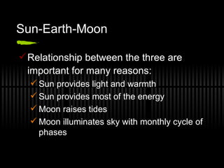 Sun-Earth-Moon Relationship between the three are important for many reasons: Sun provides light and warmth Sun provides most of the energy Moon raises tides Moon illuminates sky with monthly cycle of phases 