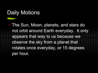 Daily Motions The Sun, Moon, planets, and stars do not orbit around Earth everyday.  It only appears that way to us because we observe the sky from a planet that rotates once everyday, or 15 degrees per hour. 