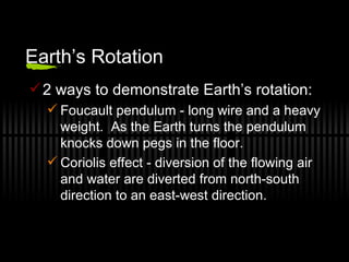 Earth’s Rotation 2 ways to demonstrate Earth’s rotation: Foucault pendulum - long wire and a heavy weight.  As the Earth turns the pendulum knocks down pegs in the floor. Coriolis effect - diversion of the flowing air and water are diverted from north-south direction to an east-west direction. 