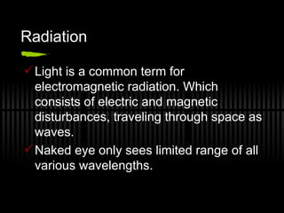 Radiation Light is a common term for electromagnetic radiation. Which consists of electric and magnetic disturbances, traveling through space as waves. Naked eye only sees limited range of all various wavelengths. 