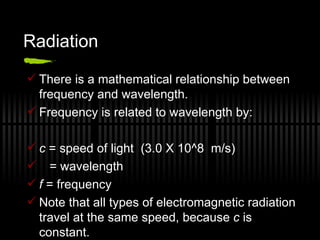 Radiation There is a mathematical relationship between frequency and wavelength. Frequency is related to wavelength by: c  = speed of light  (3.0 X 10^8  m/s) = wavelength f  = frequency  Note that all types of electromagnetic radiation travel at the same speed, because  c  is constant. 