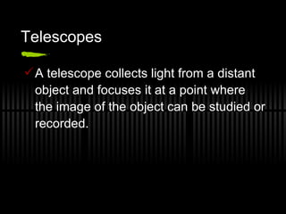 Telescopes A telescope collects light from a distant object and focuses it at a point where the image of the object can be studied or recorded. 
