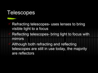Telescopes Refracting telescopes- uses lenses to bring visible light to a focus  Reflecting telescopes- bring light to focus with mirrors Although both refracting and reflecting telescopes are still in use today, the majority are reflectors 