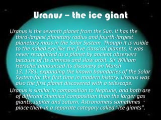 Uranus – the ice giant
Uranus is the seventh planet from the Sun. It has the
  third-largest planetary radius and fourth-largest
  planetary mass in the Solar System. Though it is visible
  to the naked eye like the five classical planets, it was
  never recognized as a planet by ancient observers
  because of its dimness and slow orbit. Sir William
  Herschel announced its discovery on March
  13, 1781, expanding the known boundaries of the Solar
  System for the first time in modern history. Uranus was
  also the first planet discovered with a telescope.
Uranus is similar in composition to Neptune, and both are
  of different chemical composition than the larger gas
  giants, Jupiter and Saturn. Astronomers sometimes
  place them in a separate category called "ice giants".
 