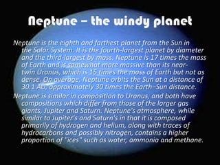 Neptune – the windy planet
Neptune is the eighth and farthest planet from the Sun in
  the Solar System. It is the fourth-largest planet by diameter
  and the third-largest by mass. Neptune is 17 times the mass
  of Earth and is somewhat more massive than its near-
  twin Uranus, which is 15 times the mass of Earth but not as
  dense. On average, Neptune orbits the Sun at a distance of
  30.1 AU, approximately 30 times the Earth–Sun distance.
Neptune is similar in composition to Uranus, and both have
  compositions which differ from those of the larger gas
  giants, Jupiter and Saturn. Neptune's atmosphere, while
  similar to Jupiter's and Saturn's in that it is composed
  primarily of hydrogen and helium, along with traces of
  hydrocarbons and possibly nitrogen, contains a higher
  proportion of "ices" such as water, ammonia and methane.
 