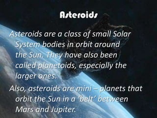 Asteroids
Asteroids are a class of small Solar
 System bodies in orbit around
 the Sun. They have also been
 called planetoids, especially the
 larger ones.
Also, asteroids are mini – planets that
 orbit the Sun in a ‘belt’ between
 Mars and Jupiter.
 