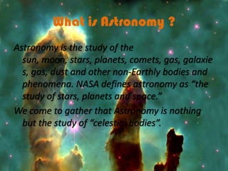 What is Astronomy ?
Astronomy is the study of the
  sun, moon, stars, planets, comets, gas, galaxie
  s, gas, dust and other non-Earthly bodies and
  phenomena. NASA defines astronomy as “the
  study of stars, planets and space.”
We come to gather that Astronomy is nothing
  but the study of “celestial bodies”.
 