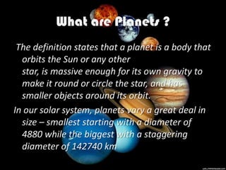 What are Planets ?
 The definition states that a planet is a body that
  orbits the Sun or any other
  star, is massive enough for its own gravity to
  make it round or circle the star, and has
  smaller objects around its orbit.
In our solar system, planets vary a great deal in
  size – smallest starting with a diameter of
  4880 while the biggest with a staggering
  diameter of 142740 km
 