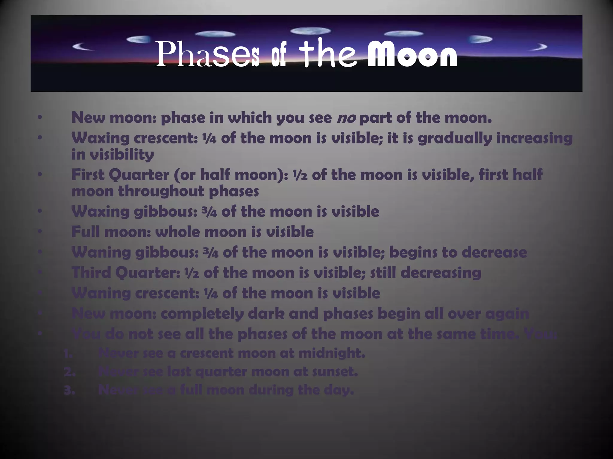 Phases of the Moon
•    New moon: phase in which you see no part of the moon.
•    Waxing crescent: ¼ of the moon is visible; it is gradually increasing
     in visibility
•    First Quarter (or half moon): ½ of the moon is visible, first half
     moon throughout phases
•    Waxing gibbous: ¾ of the moon is visible
•    Full moon: whole moon is visible
•    Waning gibbous: ¾ of the moon is visible; begins to decrease
•    Third Quarter: ½ of the moon is visible; still decreasing
•    Waning crescent: ¼ of the moon is visible
•    New moon: completely dark and phases begin all over again
•    You do not see all the phases of the moon at the same time. You:
    1.   Never see a crescent moon at midnight.
    2.   Never see last quarter moon at sunset.
    3.   Never see a full moon during the day.
 