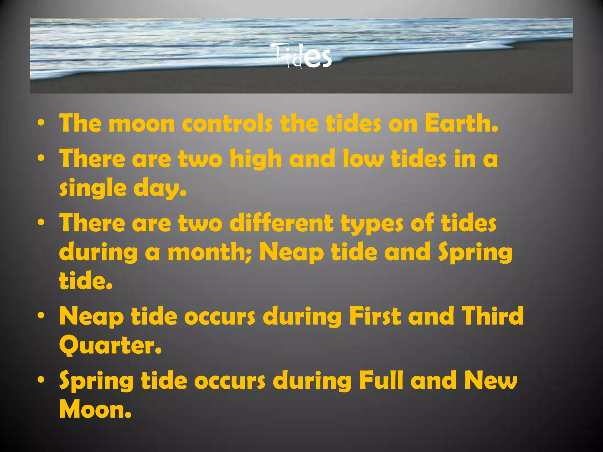 Tides
• The moon controls the tides on Earth.
• There are two high and low tides in a
  single day.
• There are two different types of tides
  during a month; Neap tide and Spring
  tide.
• Neap tide occurs during First and Third
  Quarter.
• Spring tide occurs during Full and New
  Moon.
 