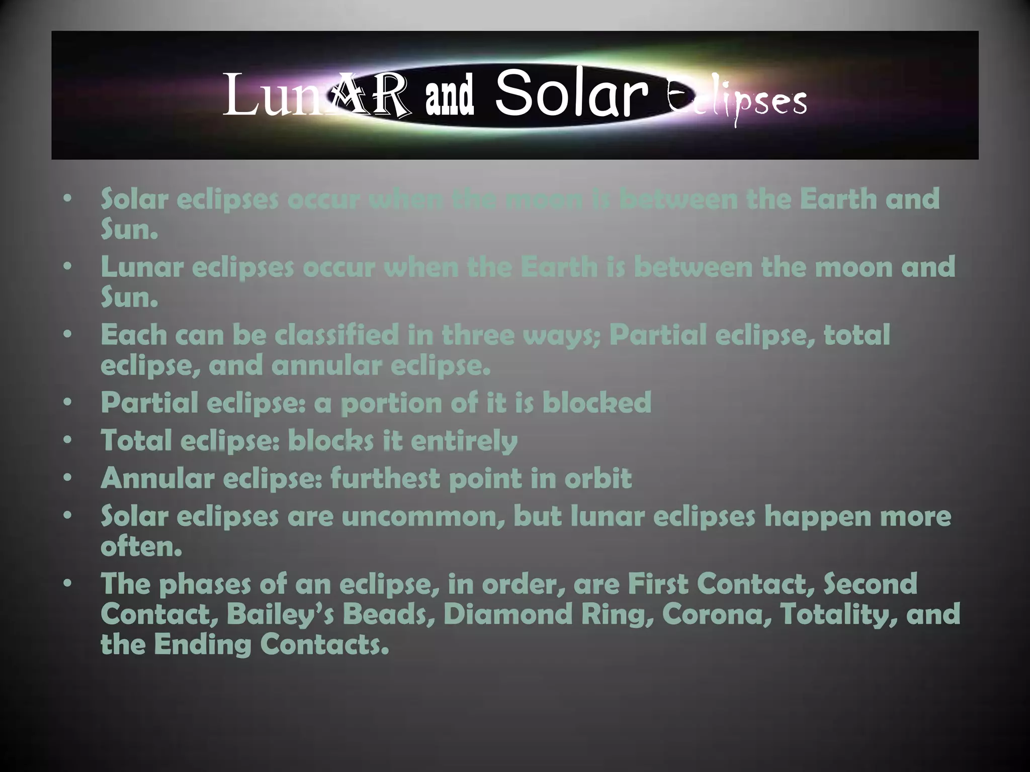 Lunar and Solar Eclipses
• Solar eclipses occur when the moon is between the Earth and
  Sun.
• Lunar eclipses occur when the Earth is between the moon and
  Sun.
• Each can be classified in three ways; Partial eclipse, total
  eclipse, and annular eclipse.
• Partial eclipse: a portion of it is blocked
• Total eclipse: blocks it entirely
• Annular eclipse: furthest point in orbit
• Solar eclipses are uncommon, but lunar eclipses happen more
  often.
• The phases of an eclipse, in order, are First Contact, Second
  Contact, Bailey‟s Beads, Diamond Ring, Corona, Totality, and
  the Ending Contacts.
 