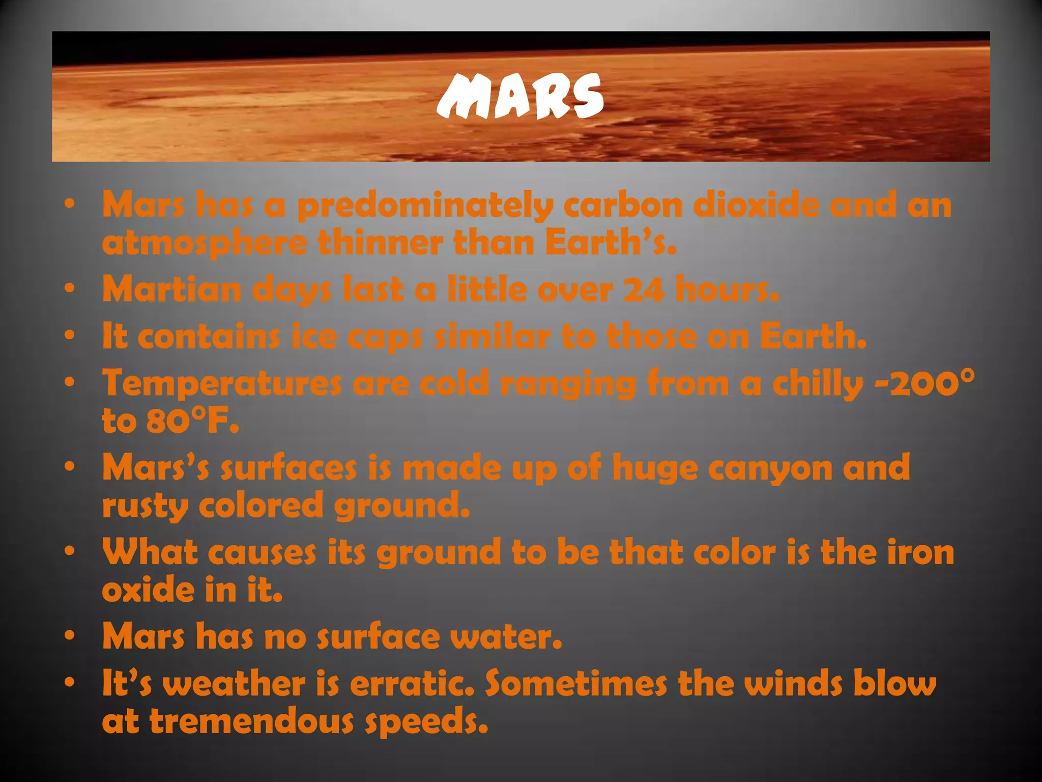 Mars
• Mars has a predominately carbon dioxide and an
  atmosphere thinner than Earth‟s.
• Martian days last a little over 24 hours.
• It contains ice caps similar to those on Earth.
• Temperatures are cold ranging from a chilly -200°
  to 80°F.
• Mars‟s surfaces is made up of huge canyon and
  rusty colored ground.
• What causes its ground to be that color is the iron
  oxide in it.
• Mars has no surface water.
• It‟s weather is erratic. Sometimes the winds blow
  at tremendous speeds.
 