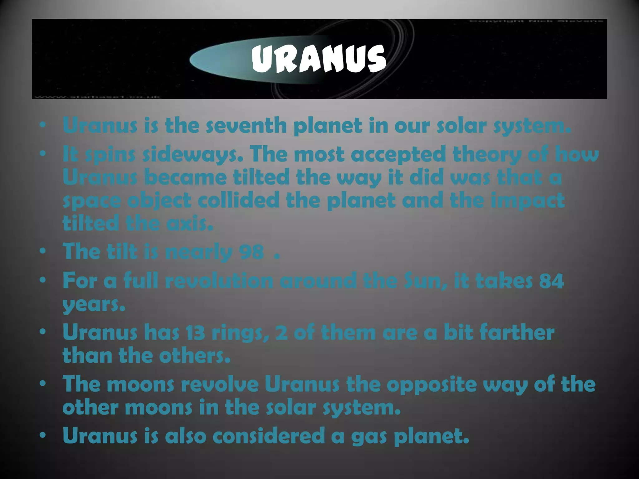 Saturn
• Saturn is the sixth planet and is yet, another gas
  planet.
• It is well-known, mainly by its thick band of rings.
• It is nearly 886 million miles away from the Sun.
• Saturn has a rocky core, but its atmosphere
  consists of liquid metallic hydrogen.
• A rotation at the equator takes 10 hours and 14
  minutes.
• It is a very hot planet and tends to send off more
  energy than it even receives.
• Saturn has raging winds and a massive magnetic
  field.
 
