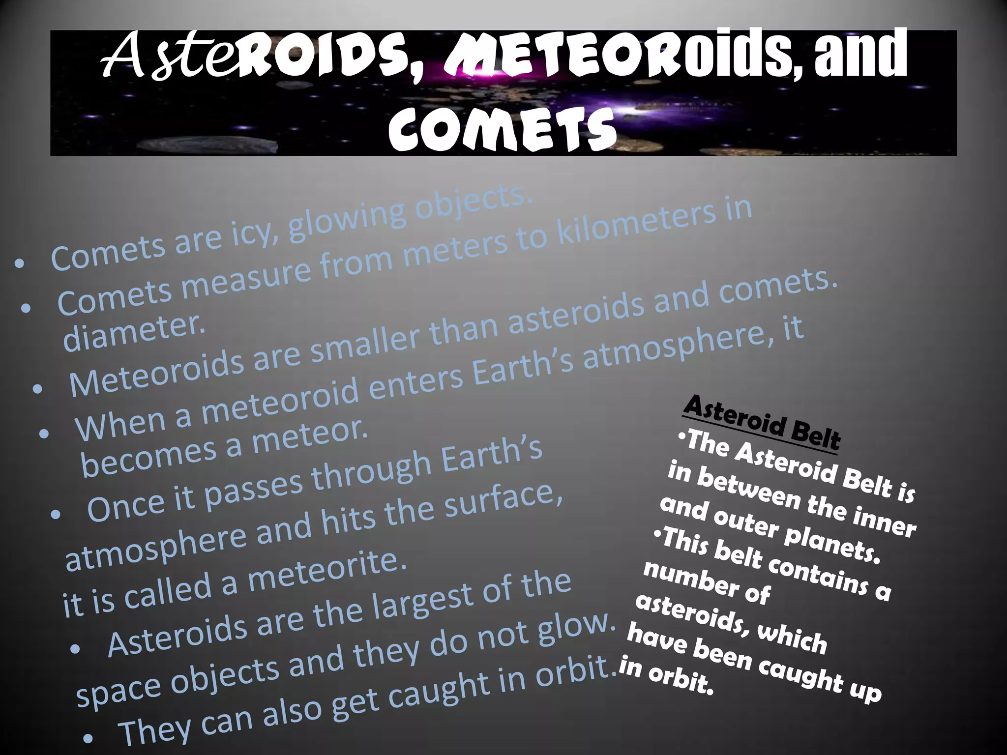 Galaxies
• There are 3 types of galaxies;
  spiral, elliptical, and irregular
  galaxies.
• Elliptical galaxies a densely-
  packed, oval- shaped galaxies
  with little to no dust clouds.
• Spiral galaxies have bulging
  nucleus‟ with at least two
  arms. They contain great
  clouds of gas and dust.
• Irregular galaxies are the least
  common. The stars are spread
  out unevenly and there is no
  distinct shape.
• We live in the Milky Way
  galaxy, which is a spiral
  galaxy.
 