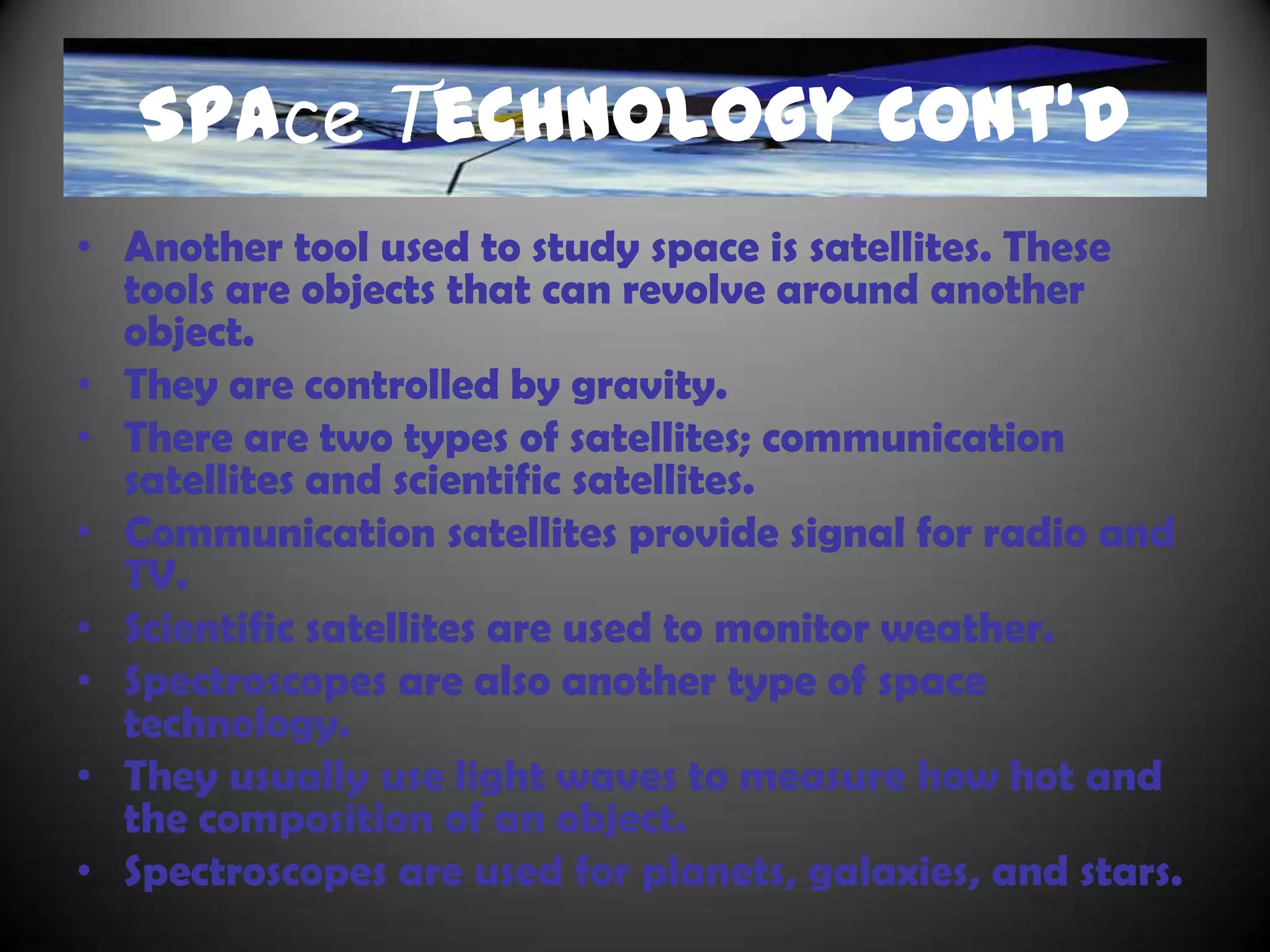 Space Technology
• One tool to study space are telescopes.
• There are two types of telescopes; the optical
  telescopes and the radio telescopes.
• Optical telescopes can be divided into two groups;
  refracting and reflecting.
• Refracting telescopes uses double convex lenses.
• Reflecting telescopes use concave mirrors. An example
  of a reflecting telescope is the Hubble Space Telescope.
• Radio telescopes study radio waves that travel through
  space and easily travel through atmospheres.
 