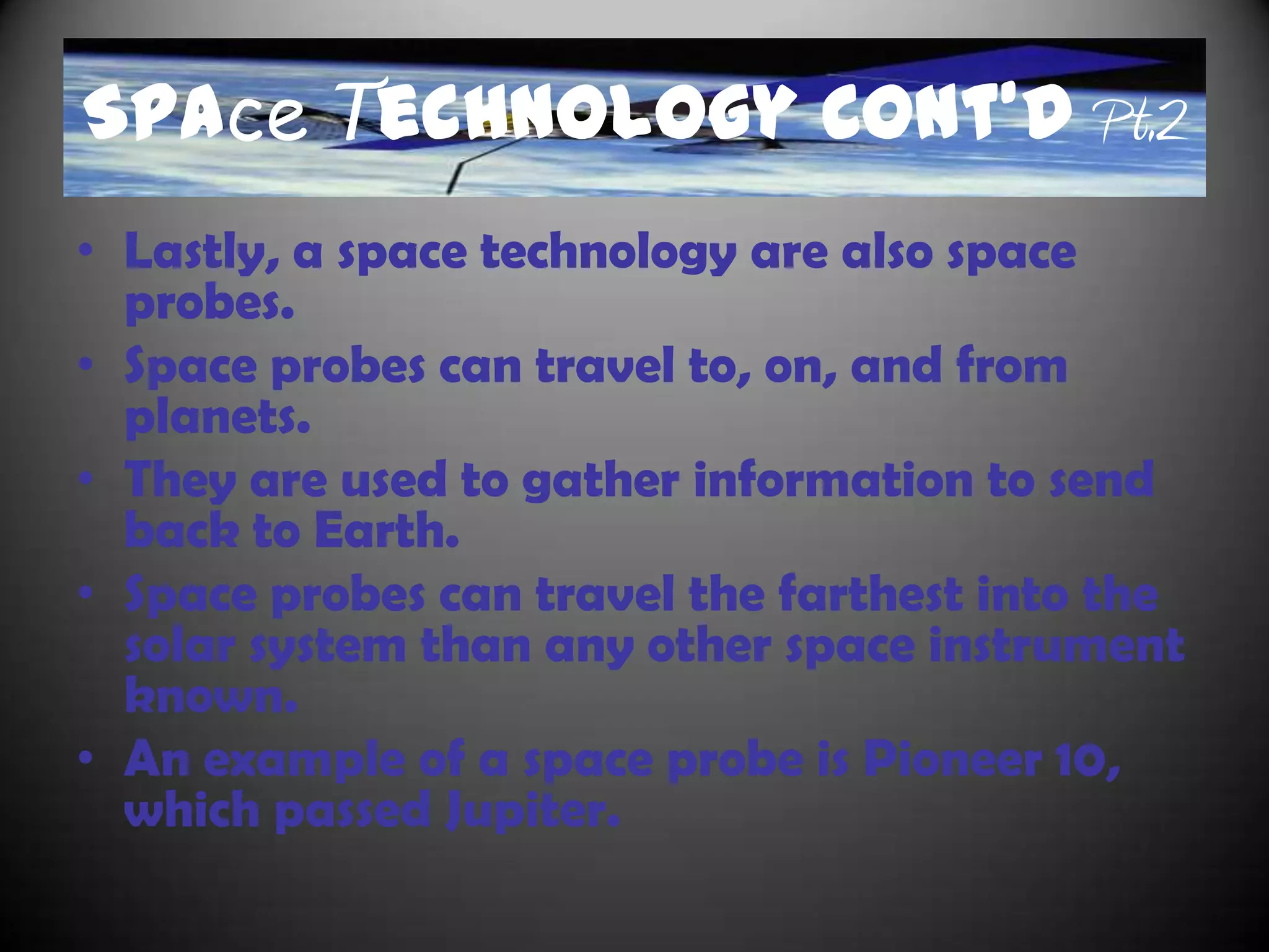 Space Technology Cont’d
• Another tool used to study space is satellites. These
  tools are objects that can revolve around another
  object.
• They are controlled by gravity.
• There are two types of satellites; communication
  satellites and scientific satellites.
• Communication satellites provide signal for radio and
  TV.
• Scientific satellites are used to monitor weather.
• Spectroscopes are also another type of space
  technology.
• They usually use light waves to measure how hot and
  the composition of an object.
• Spectroscopes are used for planets, galaxies, and stars.
 