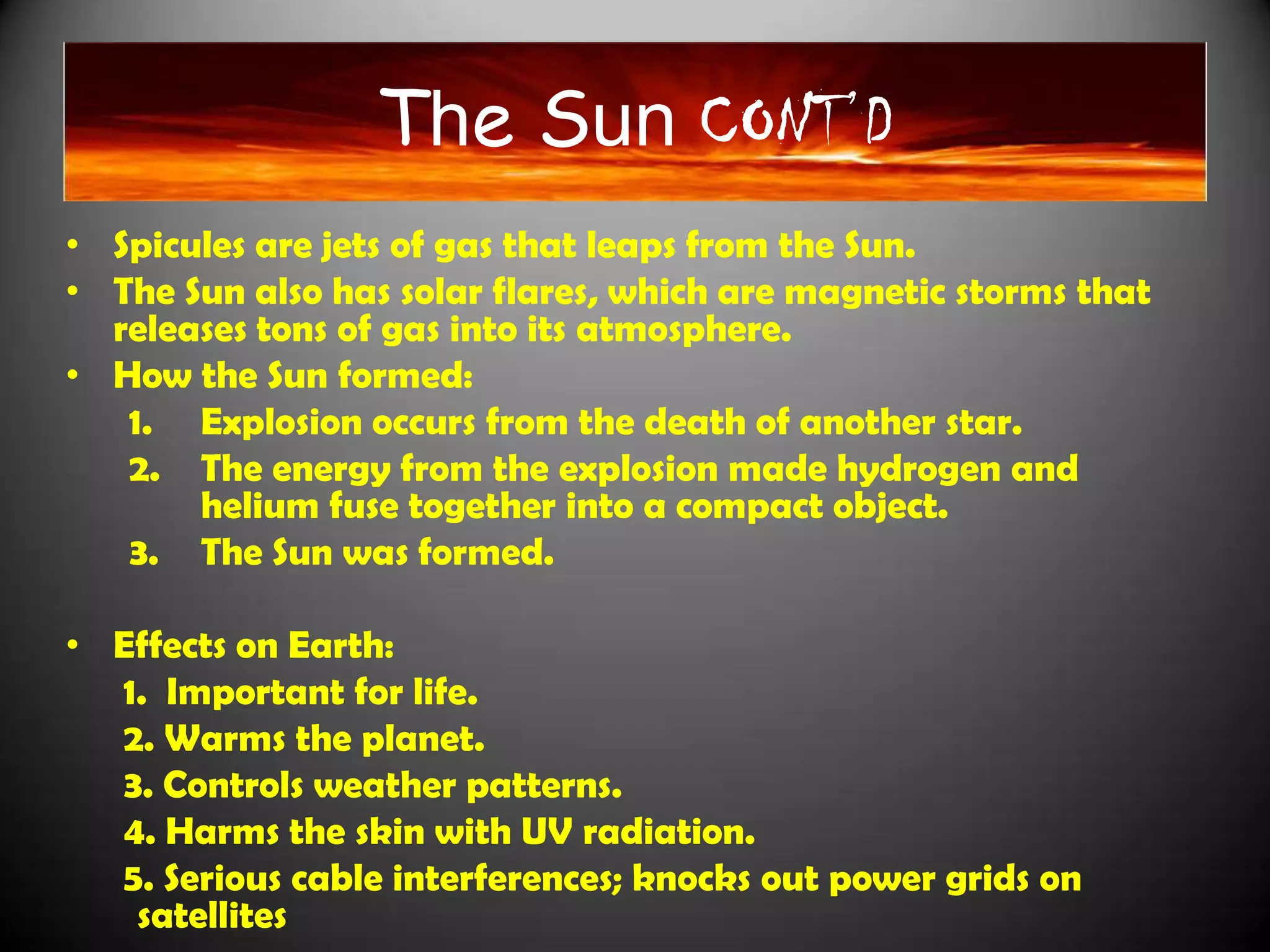 The Sun CONT’D
                 The Sun CONT’D
• Spicules are jets of gas that leaps from the Sun.
• The Sun also has solar flares, which are magnetic storms that
  releases tons of gas into its atmosphere.
• How the Sun formed:
   1. Explosion occurs from the death of another star.
   2. The energy from the explosion made hydrogen and
       helium fuse together into a compact object.
   3. The Sun was formed.

• Effects on Earth:
  1. Important for life.
  2. Warms the planet.
  3. Controls weather patterns.
  4. Harms the skin with UV radiation.
  5. Serious cable interferences; knocks out power grids on
   satellites
 